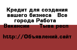 Кредит для создания вашего бизнеса - Все города Работа » Вакансии   . Тыва респ.